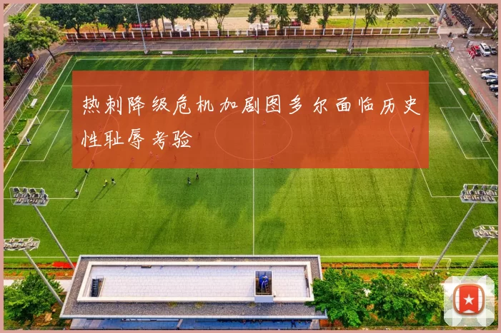 热刺降级危机加剧图多尔面临历史性耻辱考验