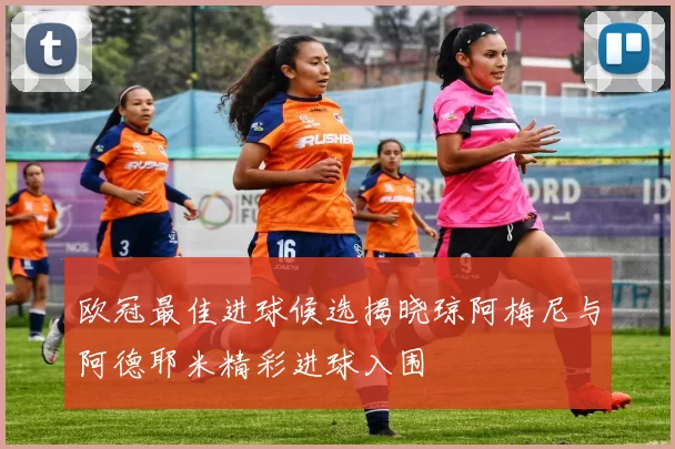 欧冠最佳进球候选揭晓琼阿梅尼与阿德耶米精彩进球入围