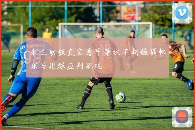 米兰助教直言意甲争议不断强调帕尔马进球应判犯规