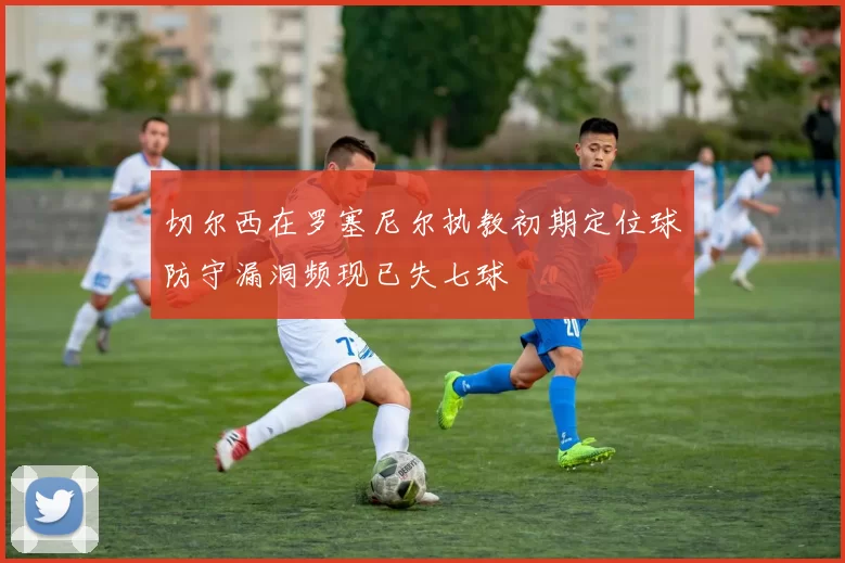 切尔西在罗塞尼尔执教初期定位球防守漏洞频现已失七球