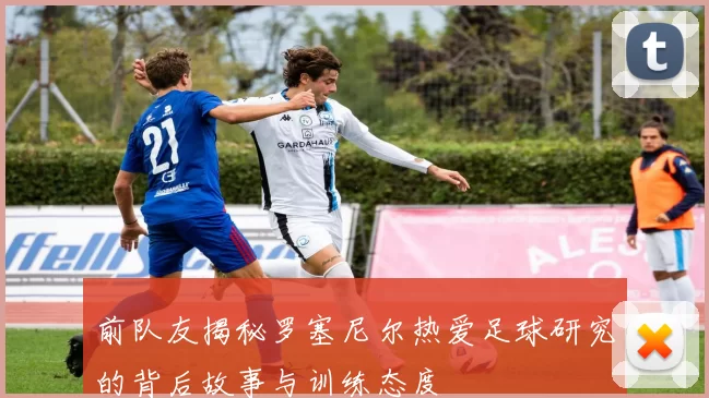前队友揭秘罗塞尼尔热爱足球研究的背后故事与训练态度