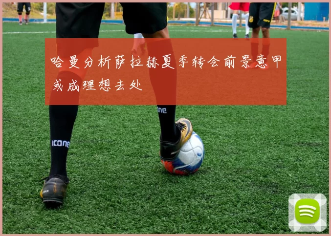 哈曼分析萨拉赫夏季转会前景意甲或成理想去处