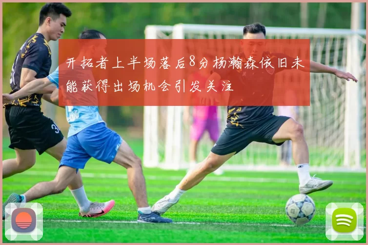 开拓者上半场落后8分杨瀚森依旧未能获得出场机会引发关注