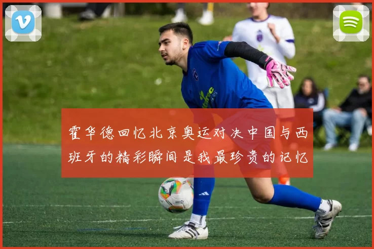 霍华德回忆北京奥运对决中国与西班牙的精彩瞬间是我最珍贵的记忆之一