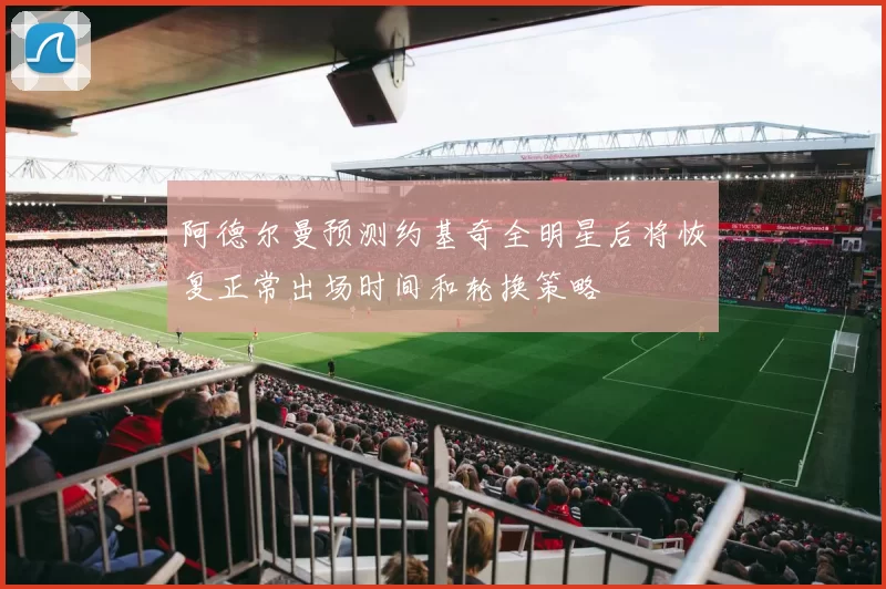 阿德尔曼预测约基奇全明星后将恢复正常出场时间和轮换策略