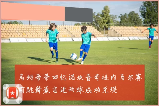 乌姆蒂蒂回忆诺坎普奇迹内马尔赛前跳舞豪言进两球成功兑现