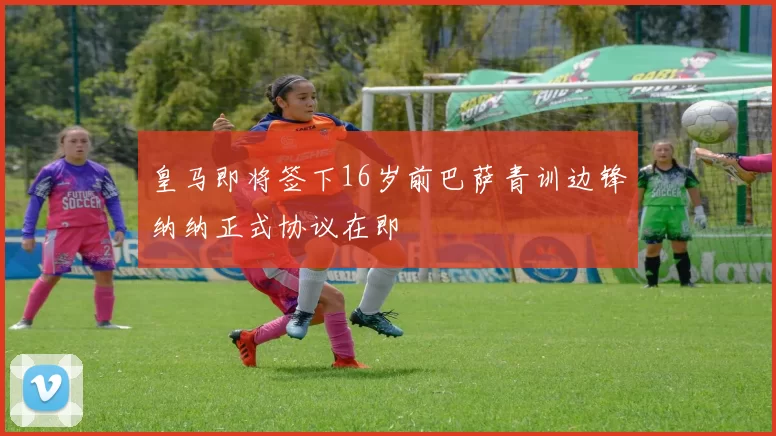 皇马即将签下16岁前巴萨青训边锋纳纳正式协议在即