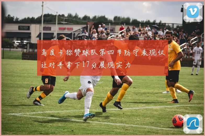 乌度卡称赞球队第四节防守表现仅让对手拿下17分展现实力