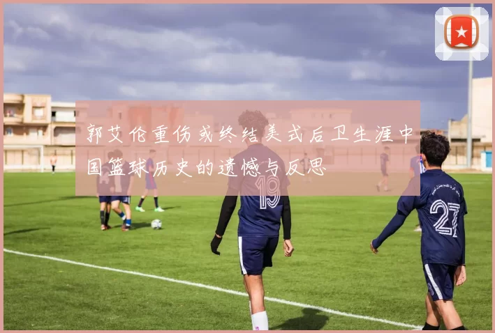 郭艾伦重伤或终结美式后卫生涯中国篮球历史的遗憾与反思