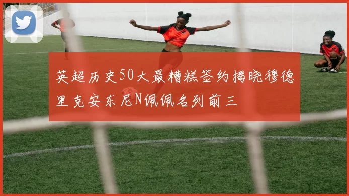 英超历史50大最糟糕签约揭晓穆德里克安东尼N佩佩名列前三
