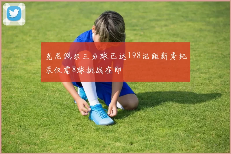 克尼佩尔三分球已达198记距新秀纪录仅需8球挑战在即