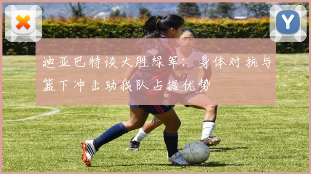 迪亚巴特谈大胜绿军：身体对抗与篮下冲击助我队占据优势