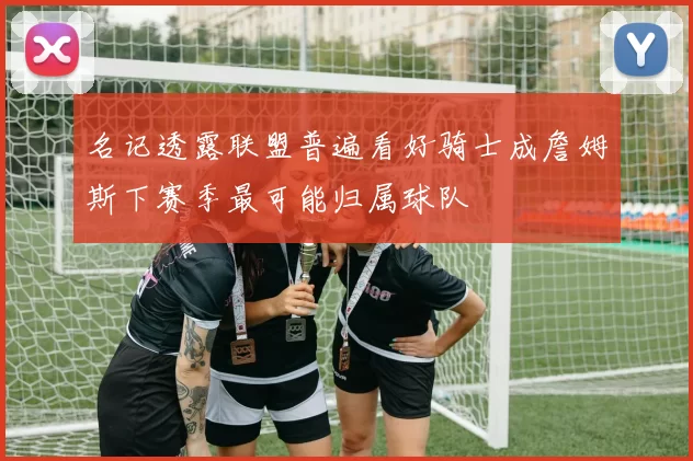 名记透露联盟普遍看好骑士成詹姆斯下赛季最可能归属球队