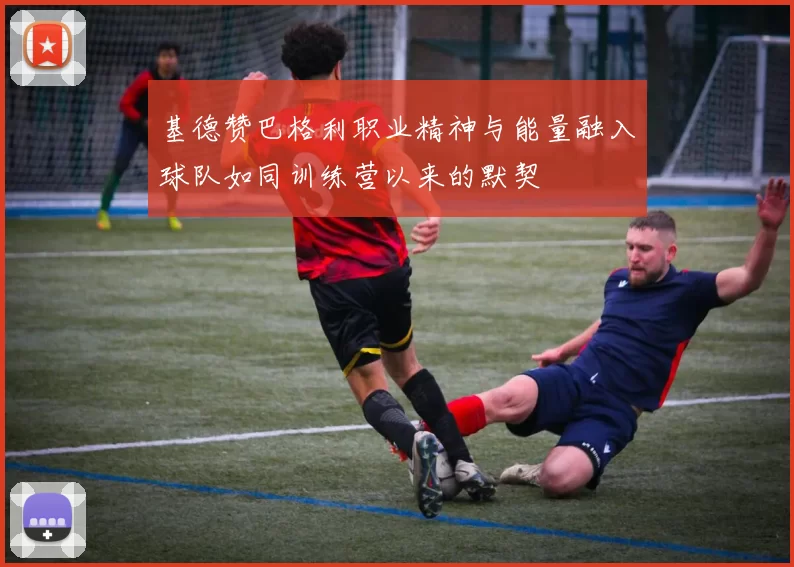 基德赞巴格利职业精神与能量融入球队如同训练营以来的默契