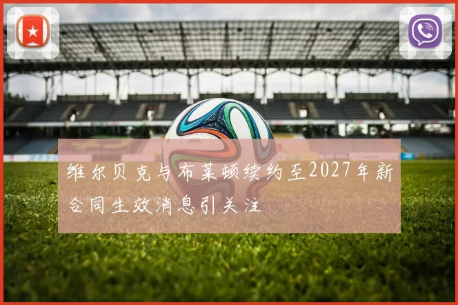 维尔贝克与布莱顿续约至2027年新合同生效消息引关注