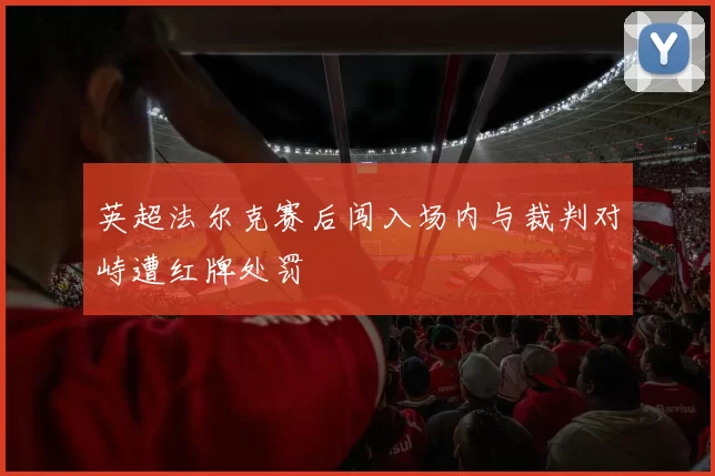 英超法尔克赛后闯入场内与裁判对峙遭红牌处罚